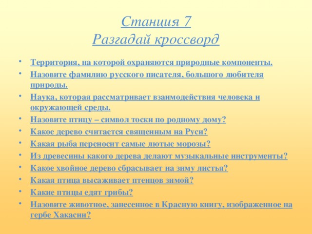 Станция 7  Разгадай кроссворд Территория, на которой охраняются природные компоненты. Назовите фамилию русского писателя, большого любителя природы. Наука, которая рассматривает взаимодействия человека и окружающей среды. Назовите птицу – символ тоски по родному дому? Какое дерево считается священным на Руси? Какая рыба переносит самые лютые морозы? Из древесины какого дерева делают музыкальные инструменты? Какое хвойное дерево сбрасывает на зиму листья? Какая птица высаживает птенцов зимой? Какие птицы едят грибы? Назовите животное, занесенное в Красную книгу, изображенное на гербе Хакасии?