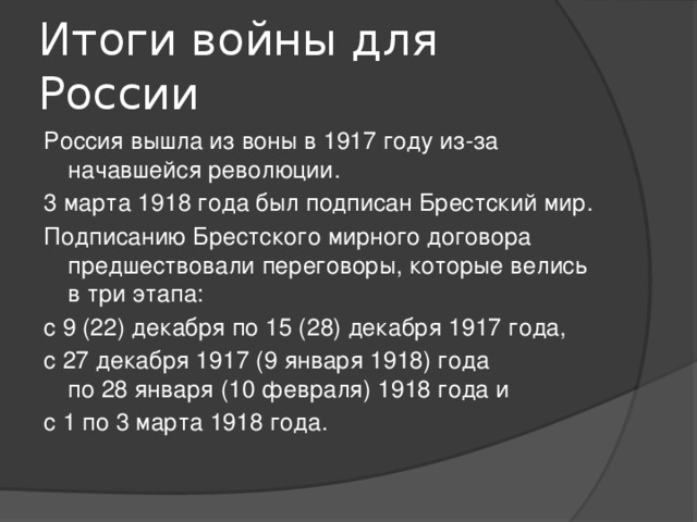 Итоги войны для России Россия вышла из воны в 1917 году из-за начавшейся революции. 3 марта 1918 года был подписан Брестский мир. Подписанию Брестского мирного договора предшествовали переговоры, которые велись в три этапа: с 9 (22) декабря по 15 (28) декабря 1917 года, с 27 декабря 1917 (9 января 1918) года по 28 января (10 февраля) 1918 года и с 1 по 3 марта 1918 года.