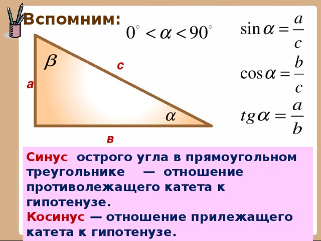 Вспомним: с а в Синус острого угла в прямоугольном треугольнике — отношение противолежащего катета к гипотенузе. Косинус — отношение прилежащего катета к гипотенузе. Тангенс — отношение противолежащего катета к прилежащему.