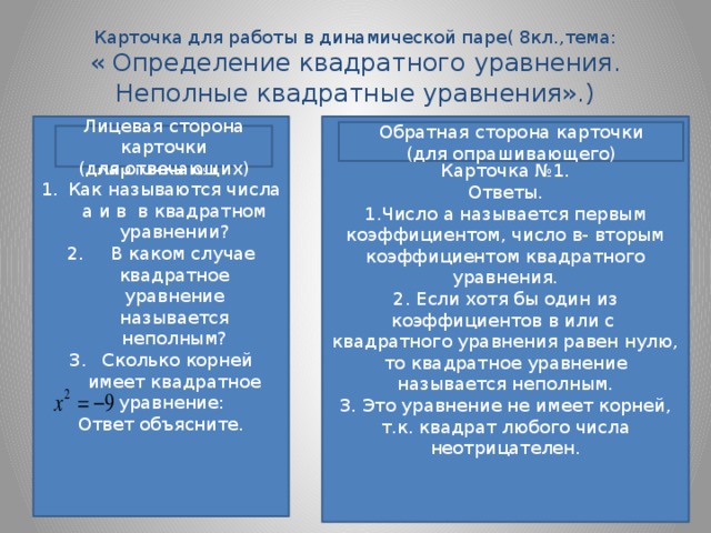 Карточка для работы в динамической паре( 8кл.,тема:  « Определение квадратного уравнения. Неполные квадратные уравнения».) Карточка №1. Карточка №1. Как называются числа а и в в квадратном уравнении?  В каком случае квадратное уравнение называется неполным?  Сколько корней имеет квадратное уравнение: Ответы. 1.Число а называется первым коэффициентом, число в- вторым коэффициентом квадратного уравнения. Ответ объясните. 2. Если хотя бы один из коэффициентов в или с квадратного уравнения равен нулю, то квадратное уравнение называется неполным. 3. Это уравнение не имеет корней, т.к. квадрат любого числа неотрицателен. Обратная сторона карточки (для опрашивающего) Лицевая сторона карточки (для отвечающих)