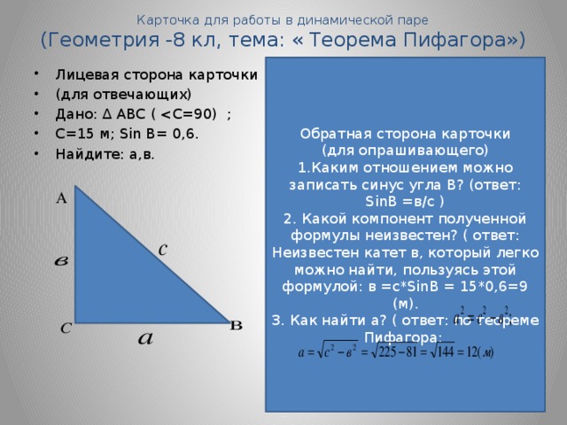 Карточка для работы в динамической паре  (Геометрия -8 кл, тема: « Теорема Пифагора») Обратная сторона карточки (для опрашивающего) 1.Каким отношением можно записать синус угла В? (ответ: SinВ =в/с ) 2. Какой компонент полученной формулы неизвестен? ( ответ: Неизвестен катет в, который легко можно найти, пользуясь этой формулой: в =с*SinВ = 15*0,6=9 (м). 3. Как найти а? ( ответ: по теореме Пифагора: