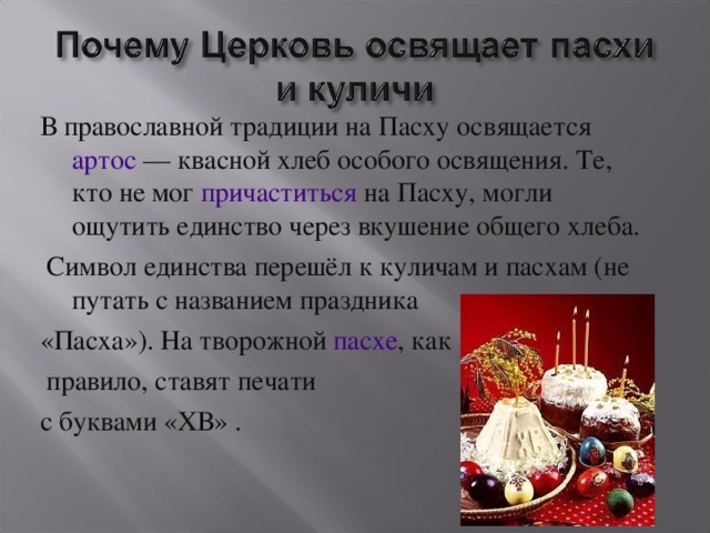 В православной традиции на Пасху освящается артос  — квасной хлеб особого освящения. Те, кто не мог причаститься на Пасху, могли ощутить единство через вкушение общего хлеба.  Символ единства перешёл к куличам и пасхам (не путать с названием праздника «Пасха»). На творожной пасхе , как  правило, ставят печати с буквами «ХВ» .