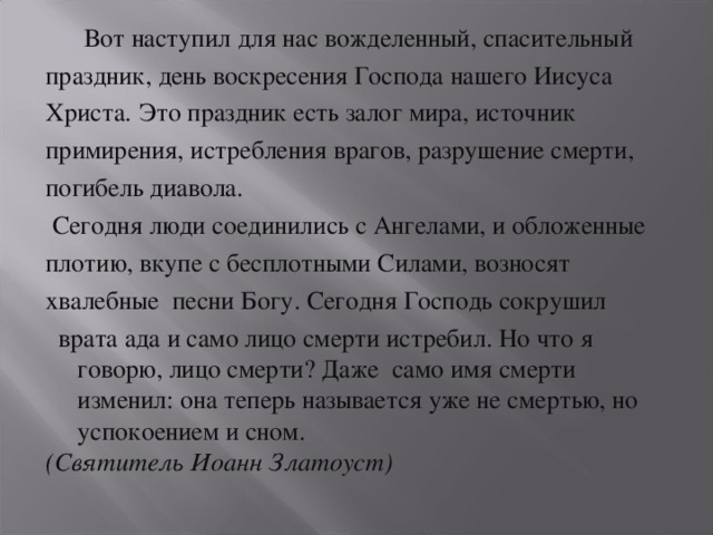 Вот наступил для нас вожделенный, спасительный праздник, день воскресения Господа нашего Иисуса Христа.  Это праздник есть залог мира, источник примирения, истребления врагов, разрушение смерти, погибель диавола.  Сегодня люди соединились с Ангелами, и обложенные плотию, вкупе с бесплотными Силами, возносят хвалебные песни Богу. Сегодня Господь сокрушил  врата ада и само лицо смерти истребил. Но что я говорю, лицо смерти? Даже само имя смерти изменил: она теперь называется уже не смертью, но успокоением и сном. (Святитель Иоанн Златоуст)