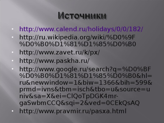 http://www.calend.ru/holidays/0/0/182/ http://ru.wikipedia.org/wiki/%D0%9F%D0%B0%D1%81%D1%85%D0%B0 http://www.zavet.ru/k/px/ http://www.paskha.ru/ http://www.google.ru/search?q=%D0%BF%D0%B0%D1%81%D1%85%D0%B0&hl=ru&newwindow=1&biw=1366&bih=599&prmd=ivns&tbm=isch&tbo=u&source=univ&sa=X&ei=ClQoTpDGK4mr-gaSwbmCCQ&sqi=2&ved=0CEkQsAQ http://www.pravmir.ru/pasxa.html