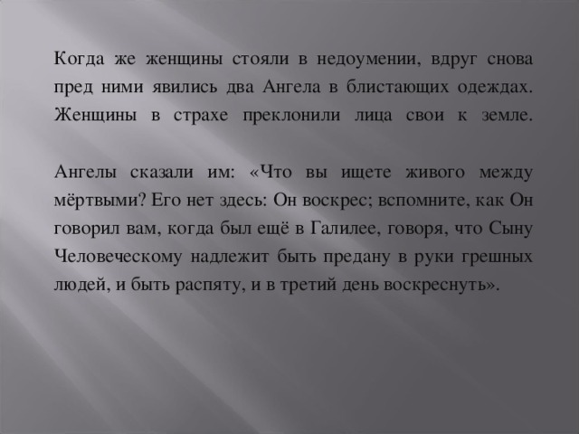 Когда же женщины стояли в недоумении, вдруг снова пред ними явились два Ангела в блистающих одеждах. Женщины в страхе преклонили лица свои к земле.   Ангелы сказали им: «Что вы ищете живого между мёртвыми? Его нет здесь: Он воскрес; вспомните, как Он говорил вам, когда был ещё в Галилее, говоря, что Сыну Человеческому надлежит быть предану в руки грешных людей, и быть распяту, и в третий день воскреснуть».