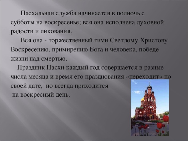 Пасхальная служба начинается в полночь с субботы на воскресенье; вся она исполнена духовной радости и ликования.  Вся она - торжественный гимн Светлому Христову Воскресению, примирению Бога и человека, победе жизни над смертью.  Праздник Пасхи каждый год совершается в разные числа месяца и время его празднования «переходит» по своей дате, но всегда приходится  на воскресный день.