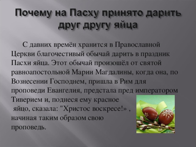       С давних времён хранится в Православной Церкви благочестивый обычай дарить в праздник Пасхи яйца. Этот обычай произошёл от святой равноапостольной Марии Магдалины, когда она, по Вознесении Господнем, пришла в Рим для проповеди Евангелия, предстала пред императором Тиверием и, поднеся ему красное  яйцо, сказала: 