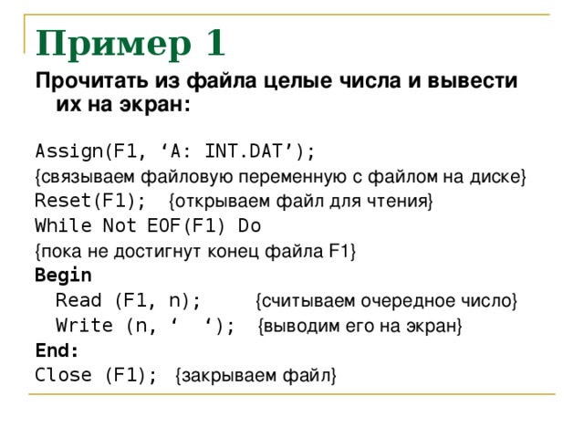 Пример 1 Прочитать из файла целые числа и вывести их на экран:  Assign(F1, ‘A: INT.DAT’); {связываем файловую переменную с файлом на диске} Reset ( F 1); {открываем файл для чтения} While Not EOF ( F 1) Do {пока не достигнут конец файла F 1} Begin  Read ( F 1, n ); {считываем очередное число}  Write ( n , ‘ ‘); {выводим его на экран} End: Close (F1); { закрываем  файл }