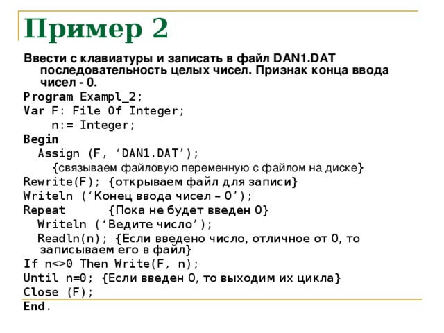 Пример 2 Ввести с клавиатуры и записать в файл DAN1.DAT последовательность целых чисел. Признак конца ввода чисел - 0. Program Exampl_2; Var F: File Of Integer;  n:= Integer; Begin  Assign (F, ‘DAN1.DAT’);  { связываем файловую переменную с файлом на диске } Rewrite(F); { открываем файл для записи } Writeln ( ‘ Конец ввода чисел – 0 ’ ); Repeat { Пока не будет введен 0 }  Writeln ( ‘ Ведите число ’ ) ;  Readln(n); { Если введено число, отличное от 0, то записываем его в файл } If n0 Then Write(F, n); Until n=0;  { Если введен 0, то выходим их цикла } Close (F); End .