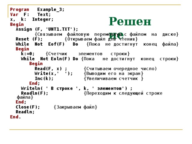 Program Example_3; Var F: Text; x, k: Integer; Begin  Assign (F, 'UNT1.TXT');   {Связываем файловую переменную с файлом на диске}  Reset ( F ); {Открываем файл для чтения}  While Not Eof(F) Do { Пока  не  достигнут конец файла}   Begin   k :=0; {Счетчик элементов строки}  While  Not  Eoln ( F ) Do  {Пока не  достигнут конец строки}   Begin   Read ( F , x ) ;   {Считываем очередное число)   Write ( x ,' ');   {Выводим его на экран}   Inc ( k );  { Увеличиваем счетчик }   End ;  Writeln ( ' В строке ',  k , ' элементов') ;   Readln ( F );  {Переходим к следующей строке файла}  End ;  Close(F); { Закрываем  файл }  Readln;  End . Решение