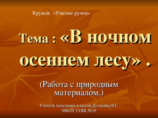 Кружок «Умелые ручки» Тема : «В ночном осеннем лесу» . (Работа с природным материалом.) Учитель начальных классов Дулькина В.Г. МБОУ СОШ №39