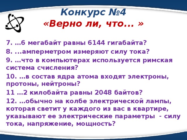 Конкурс №4  «Верно ли, что... » 7. …6 мегабайт равны 6144 гигабайта? 8. ...амперметром измеряют силу тока? 9. …что в компьютерах используется римская система счисления? 10. …в состав ядра атома входят электроны, протоны, нейтроны? 11 …2 килобайта равны 2048 байтов? 12. …обычно на колбе электрической лампы, которая светит у каждого из вас в квартире, указывают ее электрические параметры - силу тока, напряжение, мощность?