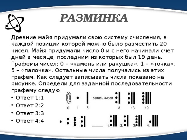 РАЗМИНКА Древние майя придумали свою систему счисления, в каждой позиции которой можно было разместить 20 чисел. Майя придумали число 0 и с него начинали счет дней в месяце, последним из которых был 19 день. Графемы чисел: 0 – «камень или ракушка», 1 – «точка», 5 – «палочка». Остальные числа получались из этих графем. Как следует записывать числа показано на рисунке. Определи для заданной последовательности графему следующего числа.