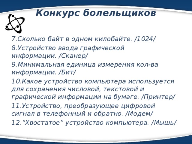 Конкурс болельщиков   7.Сколько байт в одном килобайте. /1024/ 8.Устройство ввода графической информации. /Сканер/ 9.Минимальная единица измерения кол-ва информации. /Бит/ 10.Какое устройство компьютера используется для сохранения числовой, текстовой и графической информации на бумаге. /Принтер/ 11.Устройство, преобразующее цифровой сигнал в телефонный и обратно. /Модем/ 12.“Хвостатое” устройство компьютера. /Мышь/