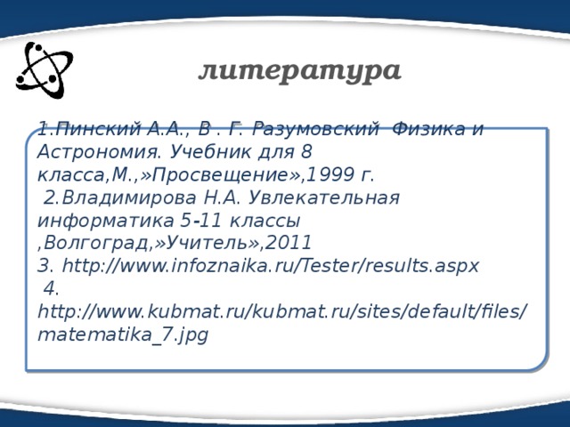 литература 1.Пинский А.А., В . Г. Разумовский Физика и Астрономия. Учебник для 8 класса,М.,»Просвещение»,1999 г.  2.Владимирова Н.А. Увлекательная информатика 5-11 классы ,Волгоград,»Учитель»,2011 3. http://www.infoznaika.ru/Tester/results.aspx  4. http://www.kubmat.ru/kubmat.ru/sites/default/files/matematika_7.jpg