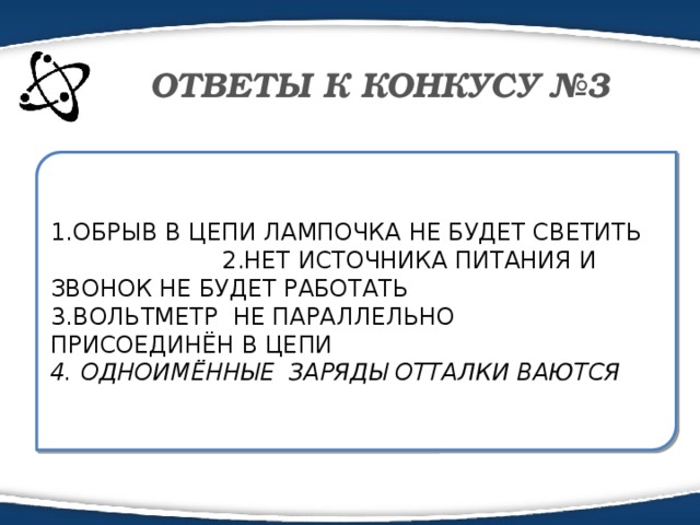 ОТВЕТЫ К КОНКУСУ №3 1.ОБРЫВ В ЦЕПИ ЛАМПОЧКА НЕ БУДЕТ СВЕТИТЬ 2.НЕТ ИСТОЧНИКА ПИТАНИЯ И ЗВОНОК НЕ БУДЕТ РАБОТАТЬ 3.ВОЛЬТМЕТР НЕ ПАРАЛЛЕЛЬНО ПРИСОЕДИНЁН В ЦЕПИ 4. ОДНОИМЁННЫЕ ЗАРЯДЫ ОТТАЛКИ ВАЮТСЯ