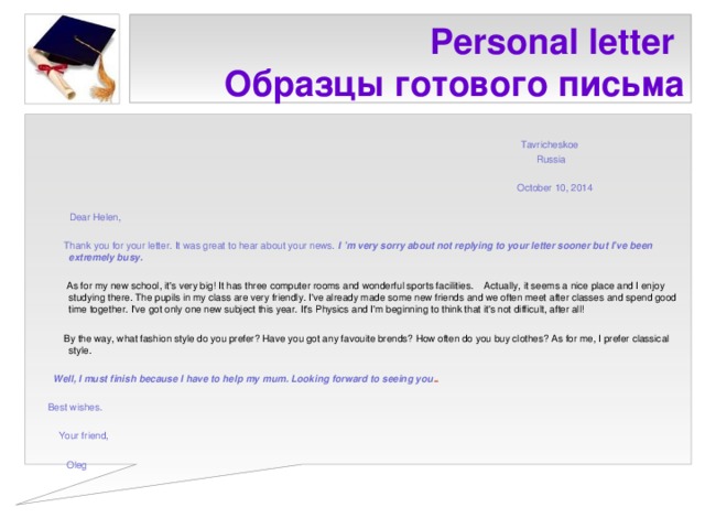 Personal letter  Образцы готового письма  Tavricheskoe  Russia  October 10, 2014  Dear Helen,  Thank you for your letter. It was great to hear about your news. I ’m very sorry about not replying to your letter sooner but I’ve been extremely busy.  As for my new school, it's very big! It has three computer rooms and wonderful sports facilities. Actually, it seems a nice place and I enjoy studying there. The pupils in my class are very friendly. I've already made some new friends and we often meet after classes and spend good time together. I've got only one new subject this year. It's Physics and I'm beginning to think that it's not difficult, after all!  By the way, what fashion style do you prefer? Have you got any favouite brends? How often do you buy clothes? As for me, I prefer classical style.  Well, I must finish because I have to help my mum. Looking forward to seeing you ..  Best wishes.  Your friend,  Oleg