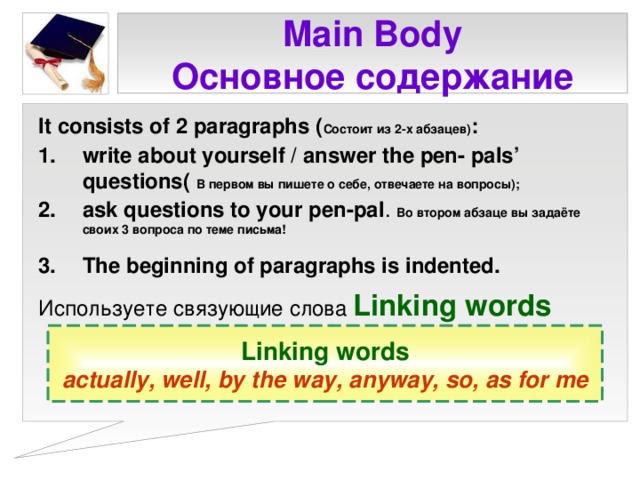 Main Body  Основное содержание It consists of 2 paragraphs ( Состоит из 2-х абзацев) : write about yourself / answer the pen- pals’ questions (  В первом вы пишете о себе, отвечаете на вопросы) ; ask questions to your pen-pal . Во втором абзаце вы задаёте своих 3 вопроса по теме письма! The beginning of paragraphs is indented.  Используете связующие слова Linking words Linking words actually, well, by the way, anyway, so, as for me