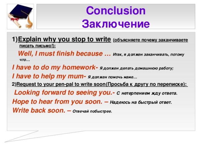 Conclusion  Заключение 1) Explain why you stop to write  (объясняете почему заканчиваете писать письмо!) :  Well, I must finish because … Итак, я должен заканчивать, потому что… I have to do my homework - Я должен делать домашнюю работу ;  I have to help my mum - Я должен помочь маме … 2) Request to your pen-pal to write soon (Просьба к другу по переписке) :  Looking forward to seeing you.- С нетерпением жду ответа. Hope to hear from you soon. – Надеюсь на быстрый ответ. Write back soon . – Отвечай побыстрее.