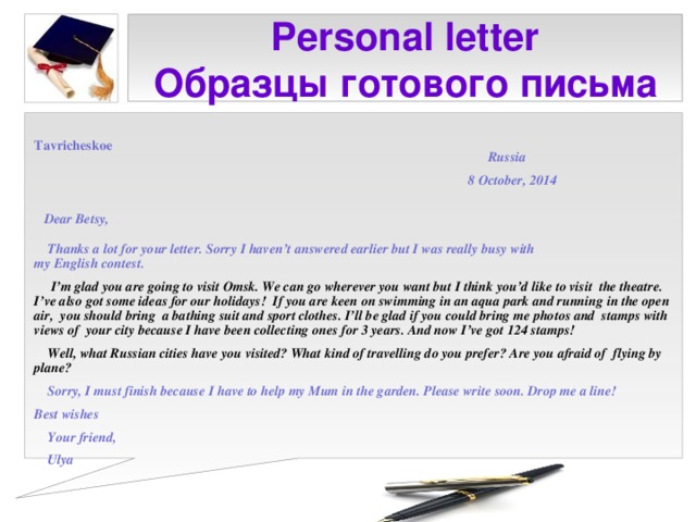 Personal letter  Образцы готового письма  Tavricheskoe  Russia   8 October, 2014    Dear Betsy,   Thanks a lot for your letter. Sorry I haven’t answered earlier but I was really busy with my English contest.  I’m glad you are going to visit Omsk. We can go wherever you want but I think you’d like to visit the theatre. I’ve also got some ideas for our holidays! If you are keen on swimming in an aqua park and running in the open air, you should bring a bathing suit and sport clothes. I’ll be glad if you could bring me photos and stamps with views of your city because I have been collecting ones for 3 years. And now I’ve got 124 stamps!  Well, what Russian cities have you visited? What kind of travelling do you prefer? Are you afraid of flying by plane?  Sorry, I must finish because I have to help my Mum in the garden. Please write soon. Drop me a line! Best wishes  Your friend,  Ulya