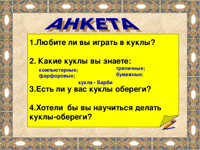 1.Любите ли вы играть в куклы?  2. Какие куклы вы знаете:   3.Есть ли у вас куклы обереги? 4.Хотели бы вы научиться делать куклы-обереги? тряпичные; бумажные компьютерные; фарфоровые; кукла - Барби