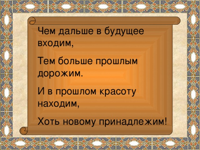 Чем дальше в будущее входим, Тем больше прошлым дорожим. И в прошлом красоту находим, Хоть новому принадлежим!