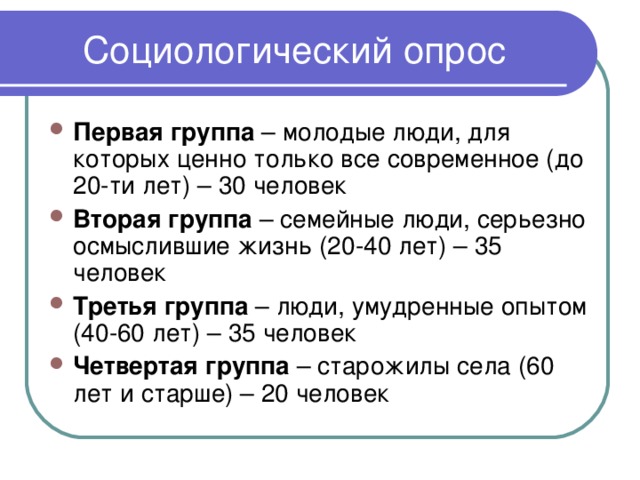 Первая группа – молодые люди, для которых ценно только все современное (до 20-ти лет) – 30 человек Вторая группа – семейные люди, серьезно осмыслившие жизнь (20-40 лет) – 35 человек Третья группа – люди, умудренные опытом (40-60 лет) – 35 человек Четвертая группа – старожилы села (60 лет и старше) – 20 человек