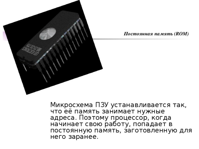 Постоянная память (ROM) Микросхема ПЗУ устанавливается так, что её память занимает нужные адреса. Поэтому процессор, когда начинает свою работу, попадает в постоянную память, заготовленную для него заранее.