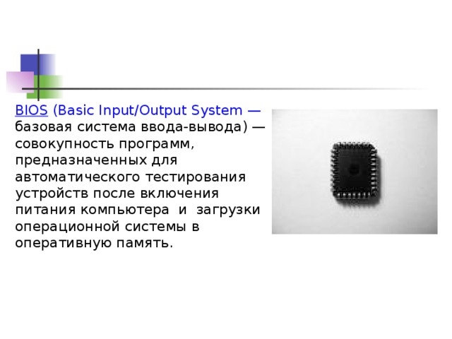BIOS (Basic Input/Output System — базовая система ввода-вывода) — совокупность программ, предназначенных для автоматического тестирования устройств после включения питания компьютера  и  загрузки операционной системы в оперативную память.