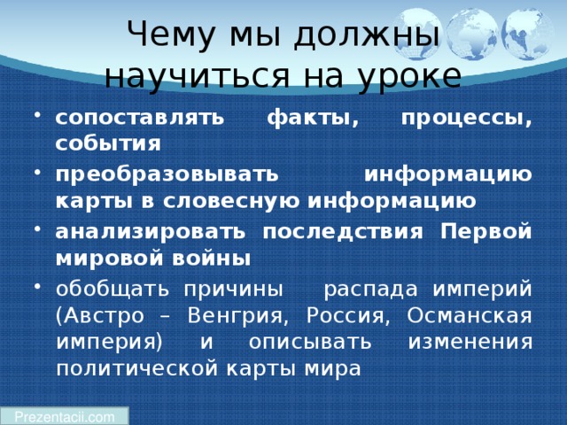 Чему мы должны научиться на уроке сопоставлять факты, процессы, события  преобразовывать информацию карты в словесную информацию  анализировать последствия Первой мировой войны обобщать причины распада империй (Австро – Венгрия, Россия, Османская империя) и описывать изменения политической карты мира Prezentacii.com