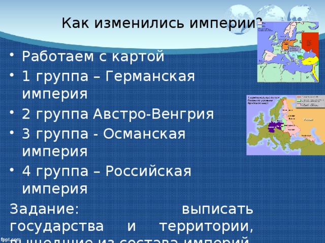 Как изменились империи? Работаем с картой 1 группа – Германская империя 2 группа Австро-Венгрия 3 группа - Османская империя 4 группа – Российская империя Задание: выписать государства и территории, вышедшие из состава империй назвать форму правления в этих государствах?