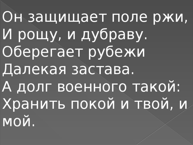 Он защищает поле ржи,  И рощу, и дубраву.  Оберегает рубежи  Далекая застава.  А долг военного такой:  Хранить покой и твой, и мой.