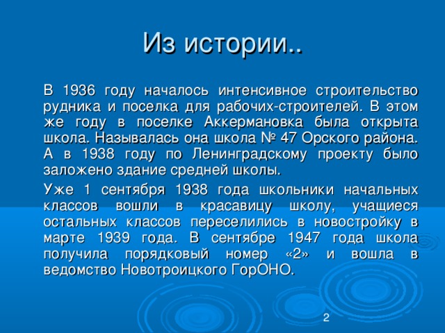 Из истории..  В 1936 году началось интенсивное строительство рудника и поселка для рабочих-строителей. В этом же году в поселке Аккермановка была открыта школа. Называлась она школа № 47 Орского района. А в 1938 году по Ленинградскому проекту было заложено здание средней школы.  Уже 1 сентября 1938 года школьники начальных классов вошли в красавицу школу, учащиеся остальных классов переселились в новостройку в марте 1939 года. В сентябре 1947 года школа получила порядковый номер «2» и вошла в ведомство Новотроицкого ГорОНО.