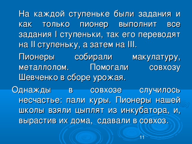 На каждой ступеньке были задания и как только пионер выполнит все задания I ступеньки, так его переводят на II ступеньку, а затем на III .  Пионеры собирали макулатуру, металлолом. Помогали совхозу Шевченко в сборе урожая. Однажды в совхозе случилось несчастье: пали куры. Пионеры нашей школы взяли цыплят из инкубатора, и, вырастив их дома, сдавали в совхоз.