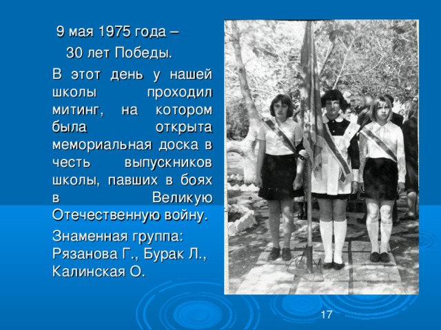 9 мая 1975 года – 30 лет Победы.  В этот день у нашей школы проходил митинг, на котором была открыта мемориальная доска в честь выпускников школы, павших в боях в Великую Отечественную войну.  Знаменная группа: Рязанова Г., Бурак Л., Калинская О.