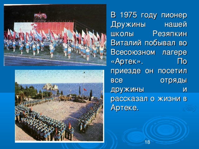 В 1975 году пионер Дружины нашей школы Резяпкин Виталий побывал во Всесоюзном лагере «Артек». По приезде он посетил все отряды дружины и рассказал о жизни в Артеке.