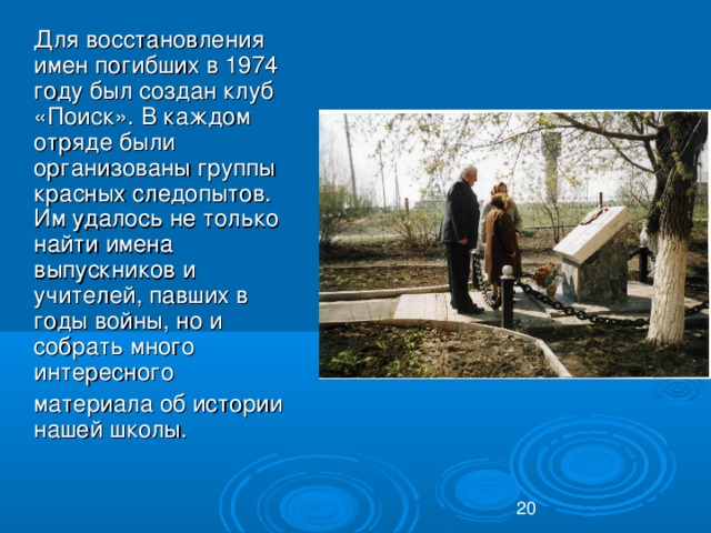 Для восстановления имен погибших в 1974 году был создан клуб «Поиск». В каждом отряде были организованы группы красных следопытов. Им удалось не только найти имена выпускников и учителей, павших в годы войны, но и собрать много интересного  материала об истории  нашей школы.