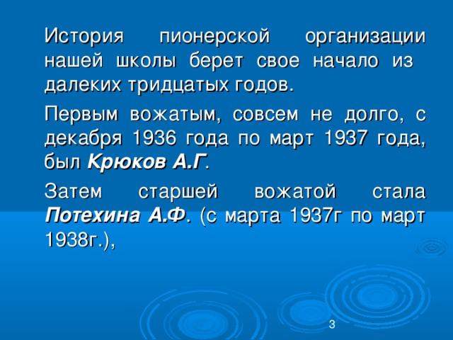 История пионерской организации нашей школы берет свое начало из далеких тридцатых годов.  Первым вожатым, совсем не долго, с декабря 1936 года по март 1937 года, был Крюков А.Г .  Затем старшей вожатой стала Потехина А.Ф . (с марта 1937г по март 1938г.),