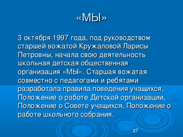 «МЫ»  3 октября 1997 года, под руководством старшей вожатой Кружаловой Ларисы Петровны, начала свою деятельность школьная детская общественная организация «МЫ». Старшая вожатая совместно с педагогами и ребятами разработала правила поведения учащихся, Положение о работе Детской организации, Положение о Совете учащихся, Положение о работе школьного собрания.