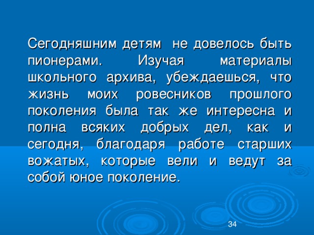 Сегодняшним детям не довелось быть пионерами. Изучая материалы школьного архива, убеждаешься, что жизнь моих ровесников прошлого поколения была так же интересна и полна всяких добрых дел, как и сегодня, благодаря работе старших вожатых, которые вели и ведут за собой юное поколение.