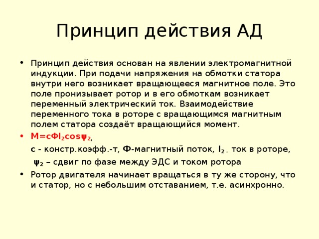 Принцип действия АД Принцип действия основан на явлении электромагнитной индукции. При подачи напряжения на обмотки статора внутри него возникает вращающееся магнитное поле. Это поле пронизывает ротор и в его обмоткам возникает переменный электрический ток. Взаимодействие переменного тока в роторе с вращающимся магнитным полем статора создаёт вращающийся момент. M= с Φ I 2 cos ψ 2 ,  с - констр.коэфф.-т, Ф -магнитный поток, I 2 –  ток в роторе,   ψ 2  – сдвиг по фазе между ЭДС и током ротора