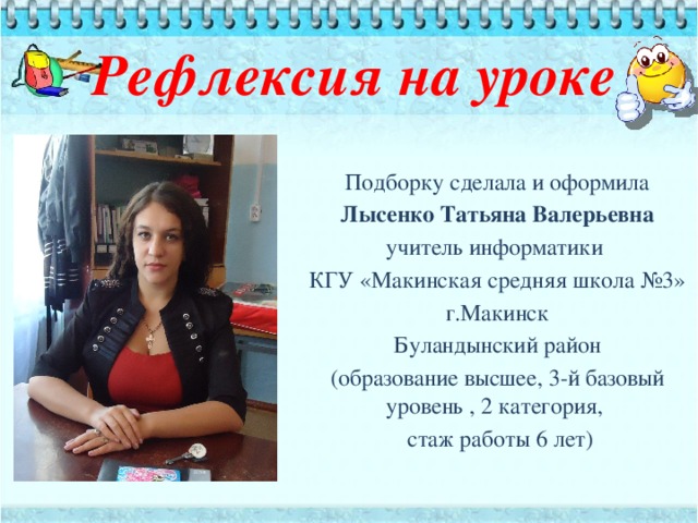 Рефлексия на уроке      Подборку сделала и оформила Лысенко Татьяна Валерьевна  учитель информатики КГУ «Макинская средняя школа №3» г.Макинск Буландынский район (образование высшее, 3-й базовый уровень , 2 категория,  стаж работы 6 лет)