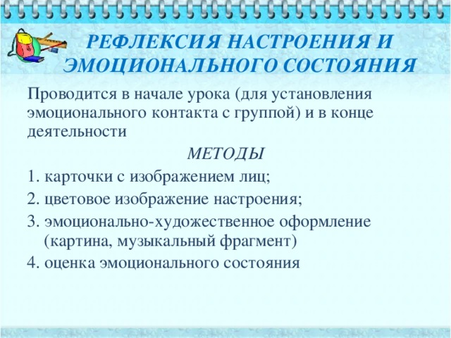 РЕФЛЕКСИЯ НАСТРОЕНИЯ И ЭМОЦИОНАЛЬНОГО СОСТОЯНИЯ Проводится в начале урока (для установления эмоционального контакта с группой) и в конце деятельности МЕТОДЫ 1. карточки с изображением лиц; 2. цветовое изображение настроения; 3. эмоционально-художественное оформление (картина, музыкальный фрагмент) 4. оценка эмоционального состояния