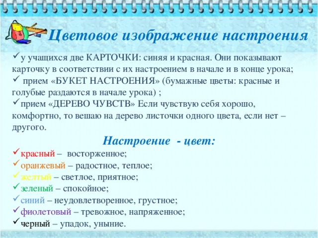 Цветовое изображение настроения у учащихся две КАРТОЧКИ: синяя и красная. Они показывают карточку в соответствии с их настроением в начале и в конце урока;  прием «БУКЕТ НАСТРОЕНИЯ» (бумажные цветы: красные и голубые раздаются в начале урока) ; прием «ДЕРЕВО ЧУВСТВ» Если чувствую себя хорошо, комфортно, то вешаю на дерево листочки одного цвета, если нет – другого. Настроение - цвет: