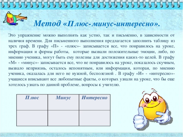 Метод « Плюс-минус-интересно ».   Это упражнение можно выполнять как устно, так и письменно, в зависимости от наличия времени. Для письменного выполнения предлагается заполнить таблицу из трех граф. В графу «П» - «плюс»- записывается все, что понравилось на уроке, информация и формы работы, которые вызвали положительные эмоции, либо, по мнению ученика, могут быть ему полезны для достижения каких-то целей. В графу «М» - «минус»- записывается все, что не понравилось на уроке, показалось скучным, вызвало неприязнь, осталось непонятным, или информация, которая, по мнению ученика, оказалась для него не нужной, бесполезной . В графу «И» - «интересно»- учащиеся вписывают все любопытные факты, о которых узнали на уроке, что бы еще хотелось узнать по данной проблеме, вопросы к учителю. Плюс Минус Интересно