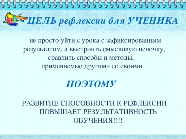 ЦЕЛЬ рефлексии для УЧЕНИКА  не просто уйти с урока с зафиксированным результатом, а выстроить смысловую цепочку, сравнить способы и методы, применяемые другими со своими РАЗВИТИЕ СПОСОБНОСТИ К РЕФЛЕКСИИ ПОВЫШАЕТ РЕЗУЛЬТАТИВНОСТЬ  ОБУЧЕНИЯ!!!! ПОЭТОМУ