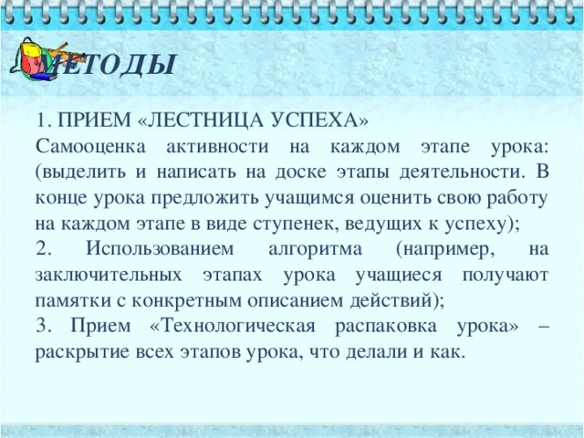 МЕТОДЫ 1. ПРИЕМ «ЛЕСТНИЦА УСПЕХА» Самооценка активности на каждом этапе урока: (выделить и написать на доске этапы деятельности. В конце урока предложить учащимся оценить свою работу на каждом этапе в виде ступенек, ведущих к успеху); 2. Использованием алгоритма (например, на заключительных этапах урока учащиеся получают памятки с конкретным описанием действий); 3. Прием «Технологическая распаковка урока» – раскрытие всех этапов урока, что делали и как.