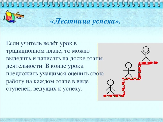 «Лестница успеха».    Если учитель ведёт урок в традиционном плане, то можно выделить и написать на доске этапы деятельности. В конце урока предложить учащимся оценить свою работу на каждом этапе в виде ступенек, ведущих к успеху.