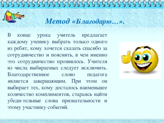 Метод « Благодарю… ».   В конце урока учитель предлагает каждому ученику выбрать только одного из ребят, кому хочется сказать спасибо за сотрудничество и пояснить, в чем именно это сотрудничество проявилось. Учителя из числа выбираемых следует исключить. Благодарственное слово педагога является завершающим. При этом он выбирает тех, кому досталось наименьшее количество комплиментов, стараясь найти убеди-тельные слова признательности и этому участнику событий.