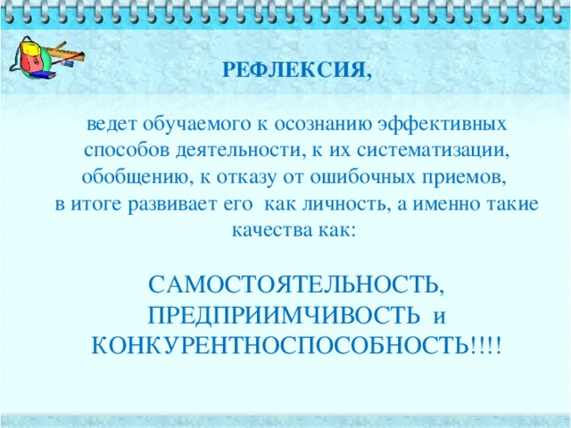 РЕФЛЕКСИЯ,  ведет обучаемого к осознанию эффективных способов деятельности, к их систематизации, обобщению, к отказу от ошибочных приемов,  в итоге развивает его как личность, а именно такие качества как:   САМОСТОЯТЕЛЬНОСТЬ, ПРЕДПРИИМЧИВОСТЬ и КОНКУРЕНТНОСПОСОБНОСТЬ!!!!